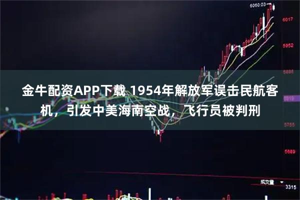 金牛配资APP下载 1954年解放军误击民航客机，引发中美海南空战，飞行员被判刑