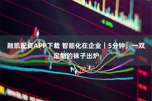 融凯配资APP下载 智能化在企业｜5分钟，一双定制的袜子出炉