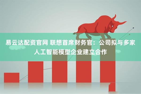 易云达配资官网 联想首席财务官：公司拟与多家人工智能模型企业建立合作