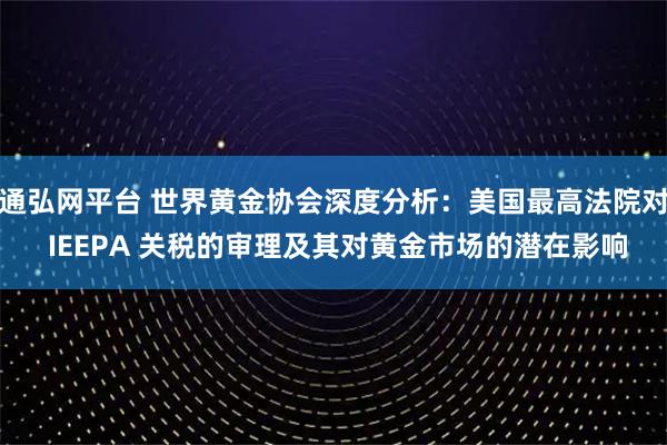 通弘网平台 世界黄金协会深度分析：美国最高法院对 IEEPA 关税的审理及其对黄金市场的潜在影响