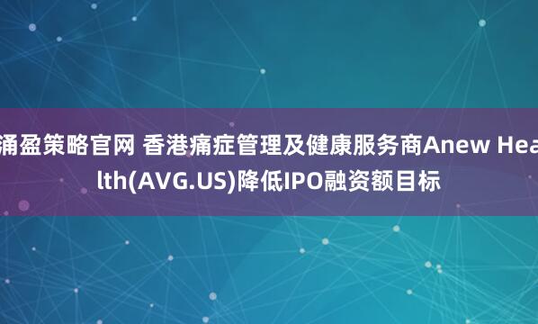 涌盈策略官网 香港痛症管理及健康服务商Anew Health(AVG.US)降低IPO融资额目标