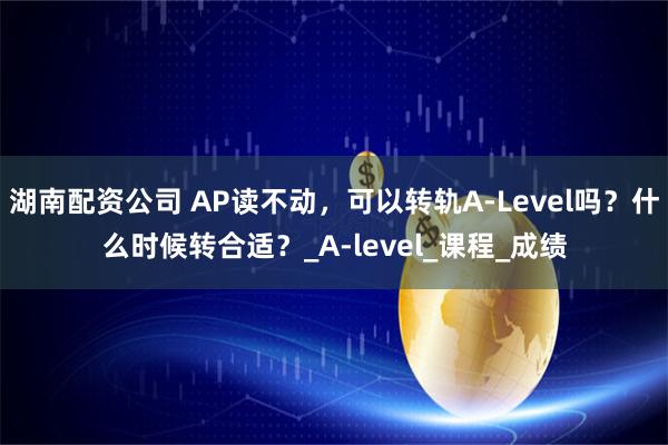 湖南配资公司 AP读不动，可以转轨A-Level吗？什么时候转合适？_A-level_课程_成绩
