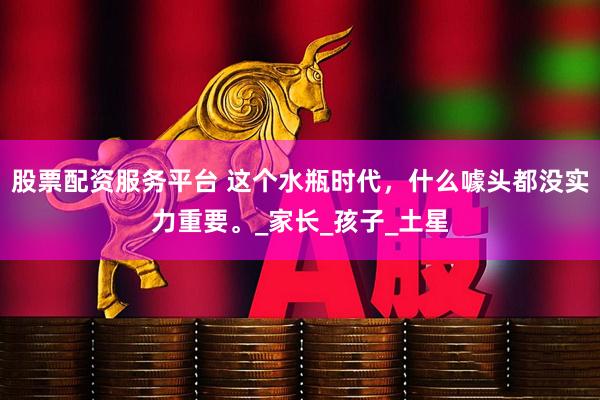 股票配资服务平台 这个水瓶时代，什么噱头都没实力重要。_家长_孩子_土星