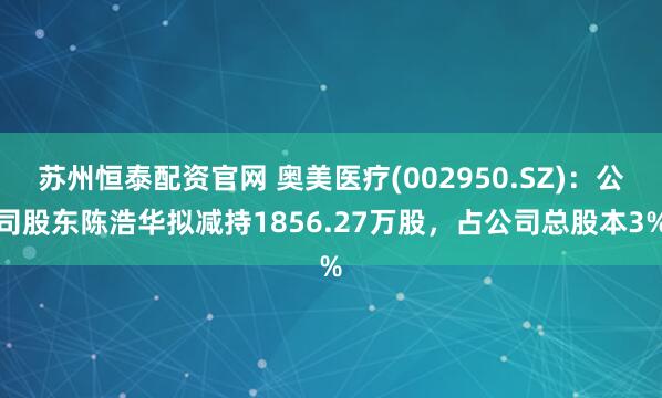苏州恒泰配资官网 奥美医疗(002950.SZ)：公司股东陈浩华拟减持1856.27万股，占公司总股本3%