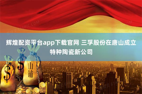 辉煌配资平台app下载官网 三孚股份在唐山成立特种陶瓷新公司