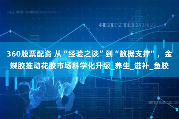360股票配资 从“经验之谈”到“数据支撑”，金蝶胶推动花胶市场科学化升级_养生_滋补_鱼胶