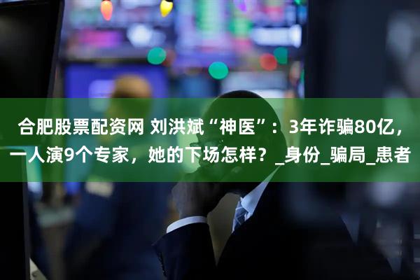 合肥股票配资网 刘洪斌“神医”：3年诈骗80亿，一人演9个专家，她的下场怎样？_身份_骗局_患者