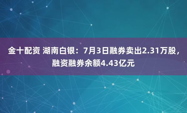 金十配资 湖南白银：7月3日融券卖出2.31万股，融资融券余额4.43亿元