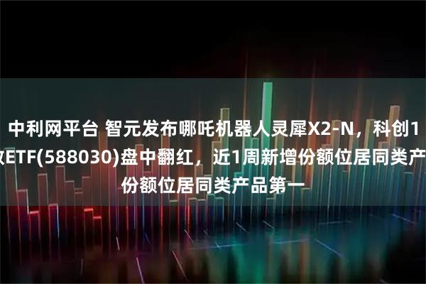 中利网平台 智元发布哪吒机器人灵犀X2-N，科创100指数ETF(588030)盘中翻红，近1周新增份额位居同类产品第一
