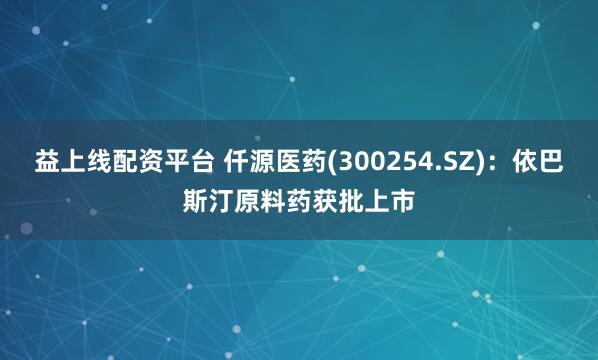 益上线配资平台 仟源医药(300254.SZ)：依巴斯汀原料药获批上市