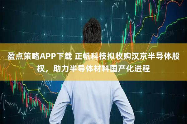 盈点策略APP下载 正帆科技拟收购汉京半导体股权，助力半导体材料国产化进程