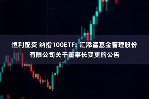 恒利配资 纳指100ETF: 汇添富基金管理股份有限公司关于董事长变更的公告