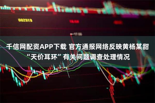 千信网配资APP下载 官方通报网络反映黄杨某甜“天价耳环”有关问题调查处理情况