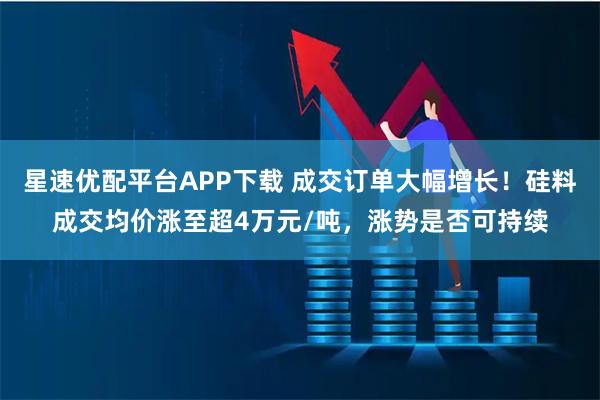 星速优配平台APP下载 成交订单大幅增长！硅料成交均价涨至超4万元/吨，涨势是否可持续