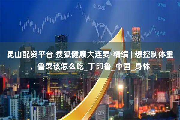 昆山配资平台 搜狐健康大连麦·精编 | 想控制体重，鲁菜该怎么吃_丁印鲁_中国_身体