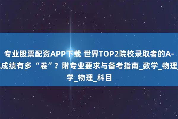 专业股票配资APP下载 世界TOP2院校录取者的A-level成绩有多 “卷”？附专业要求与备考指南_数学_物理_科目