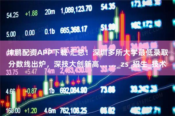 坤鹏配资APP下载 汇总！深圳多所大学最低录取分数线出炉，深技大创新高……_zs_招生_技术