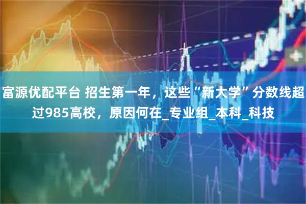 富源优配平台 招生第一年，这些“新大学”分数线超过985高校，原因何在_专业组_本科_科技