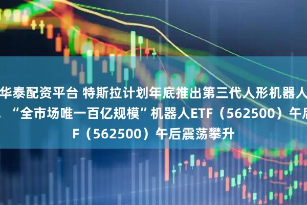 华泰配资平台 特斯拉计划年底推出第三代人形机器人Optimus，“全市场唯一百亿规模”机器人ETF（562500）午后震荡攀升