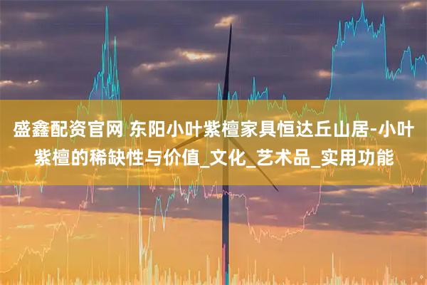 盛鑫配资官网 东阳小叶紫檀家具恒达丘山居-小叶紫檀的稀缺性与价值_文化_艺术品_实用功能