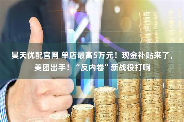 昊天优配官网 单店最高5万元！现金补贴来了，美团出手！“反内卷”新战役打响