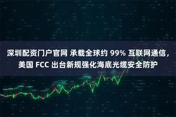深圳配资门户官网 承载全球约 99% 互联网通信，美国 FCC 出台新规强化海底光缆安全防护