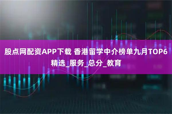 股点网配资APP下载 香港留学中介榜单九月TOP6精选_服务_总分_教育
