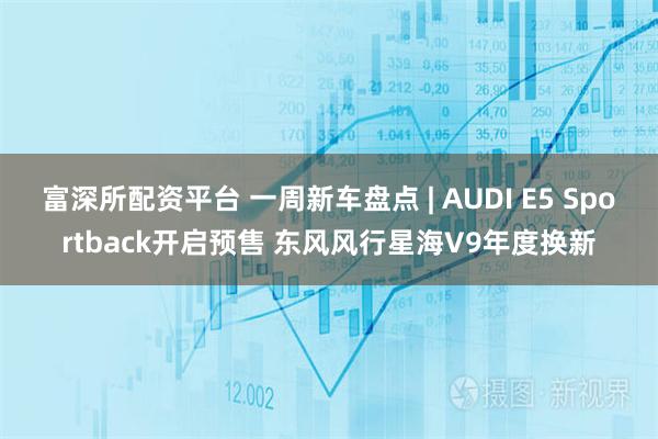 富深所配资平台 一周新车盘点 | AUDI E5 Sportback开启预售 东风风行星海V9年度换新
