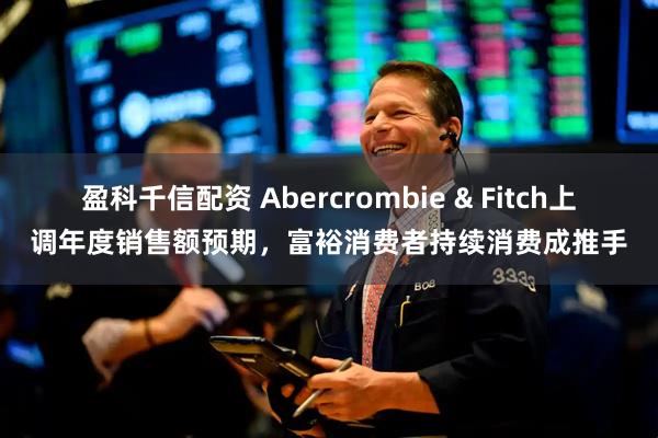 盈科千信配资 Abercrombie & Fitch上调年度销售额预期，富裕消费者持续消费成推手