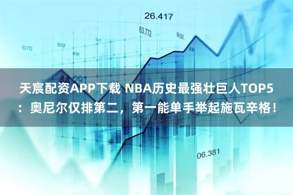 天宸配资APP下载 NBA历史最强壮巨人TOP5：奥尼尔仅排第二，第一能单手举起施瓦辛格！