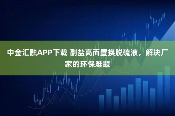 中金汇融APP下载 副盐高而置换脱硫液，解决厂家的环保难题