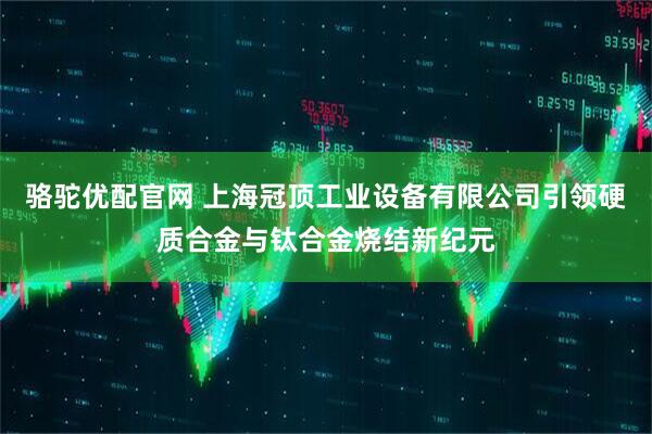 骆驼优配官网 上海冠顶工业设备有限公司引领硬质合金与钛合金烧结新纪元