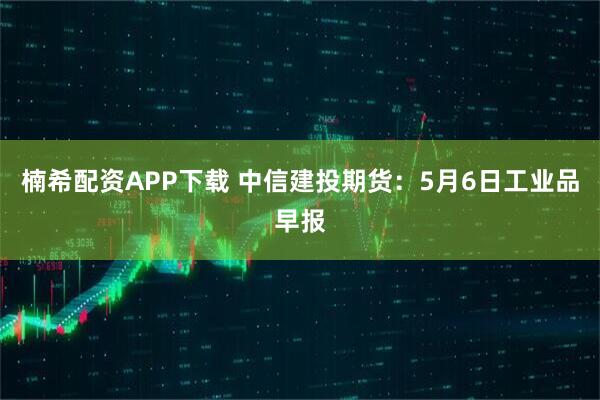 楠希配资APP下载 中信建投期货：5月6日工业品早报
